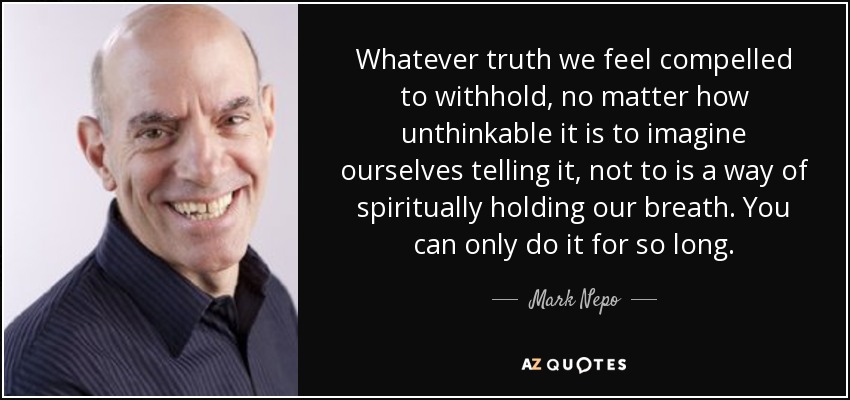 Whatever truth we feel compelled to withhold, no matter how unthinkable it is to imagine ourselves telling it, not to is a way of spiritually holding our breath. You can only do it for so long. - Mark Nepo