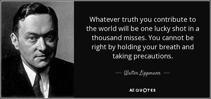 Whatever truth you contribute to the world will be one lucky shot in a thousand misses. You cannot be right by holding your breath and taking precautions. - Walter Lippmann