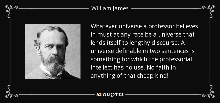 Whatever universe a professor believes in must at any rate be a universe that lends itself to lengthy discourse. A universe definable in two sentences is something for which the professorial intellect has no use. No faith in anything of that cheap kind! - William James