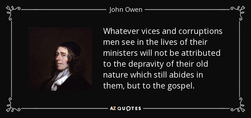 Whatever vices and corruptions men see in the lives of their ministers will not be attributed to the depravity of their old nature which still abides in them, but to the gospel. - John Owen