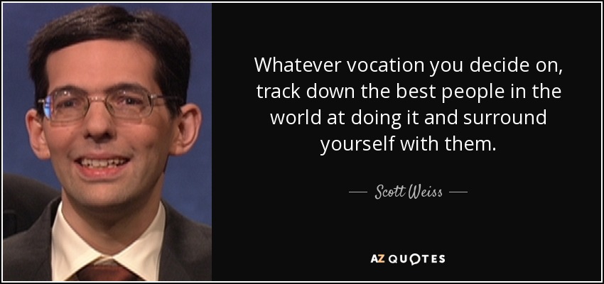 Whatever vocation you decide on, track down the best people in the world at doing it and surround yourself with them. - Scott Weiss