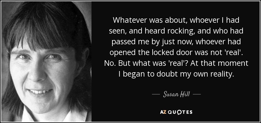Whatever was about, whoever I had seen, and heard rocking, and who had passed me by just now, whoever had opened the locked door was not 'real'. No. But what was 'real'? At that moment I began to doubt my own reality. - Susan Hill