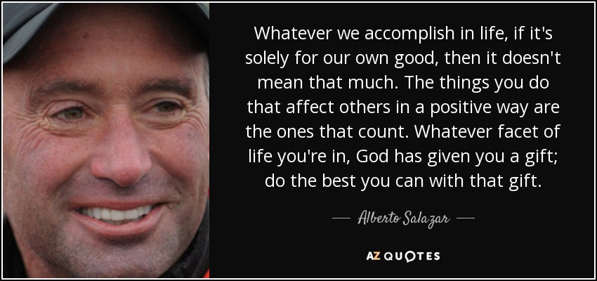 Whatever we accomplish in life, if it's solely for our own good, then it doesn't mean that much. The things you do that affect others in a positive way are the ones that count. Whatever facet of life you're in, God has given you a gift; do the best you can with that gift. - Alberto Salazar