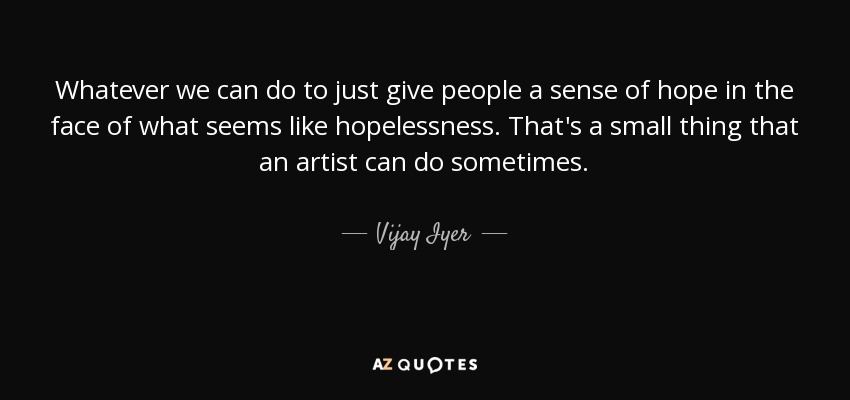 Whatever we can do to just give people a sense of hope in the face of what seems like hopelessness. That's a small thing that an artist can do sometimes. - Vijay Iyer