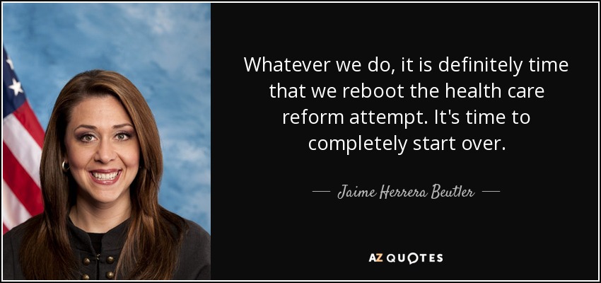 Whatever we do, it is definitely time that we reboot the health care reform attempt. It's time to completely start over. - Jaime Herrera Beutler
