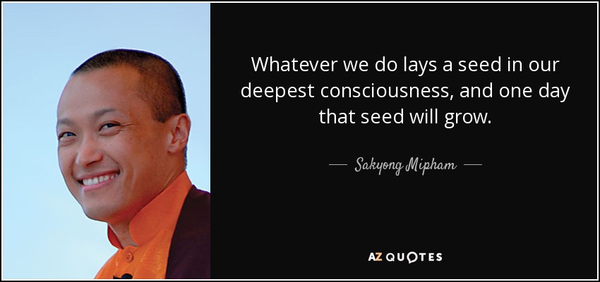 Whatever we do lays a seed in our deepest consciousness, and one day that seed will grow. - Sakyong Mipham