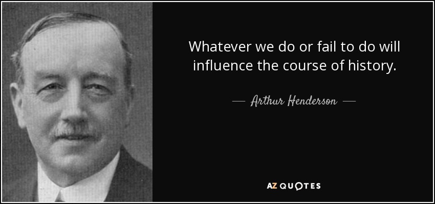 Whatever we do or fail to do will influence the course of history. - Arthur Henderson