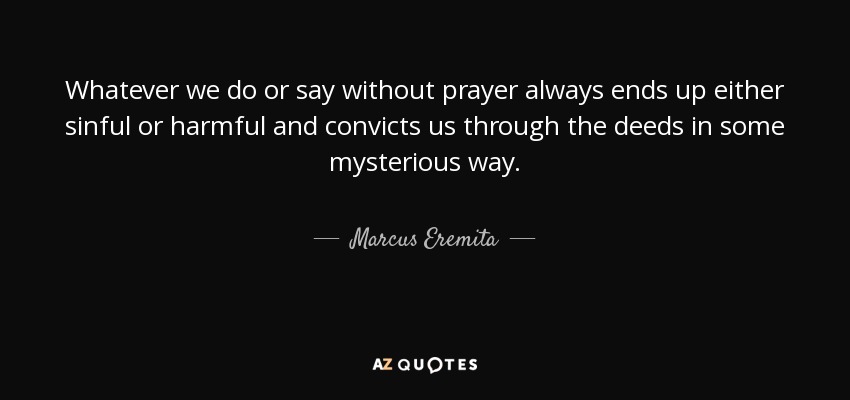 Whatever we do or say without prayer always ends up either sinful or harmful and convicts us through the deeds in some mysterious way. - Marcus Eremita