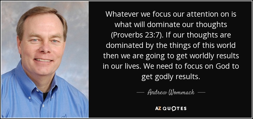 Whatever we focus our attention on is what will dominate our thoughts (Proverbs 23:7). If our thoughts are dominated by the things of this world then we are going to get worldly results in our lives. We need to focus on God to get godly results. - Andrew Wommack