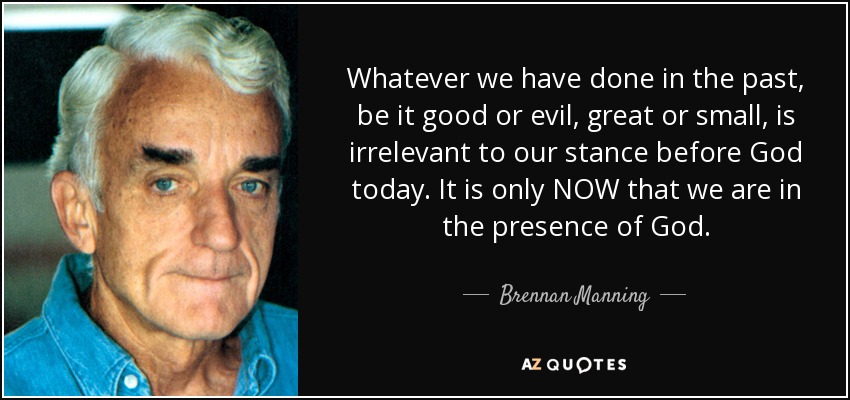 Whatever we have done in the past, be it good or evil, great or small, is irrelevant to our stance before God today. It is only NOW that we are in the presence of God. - Brennan Manning