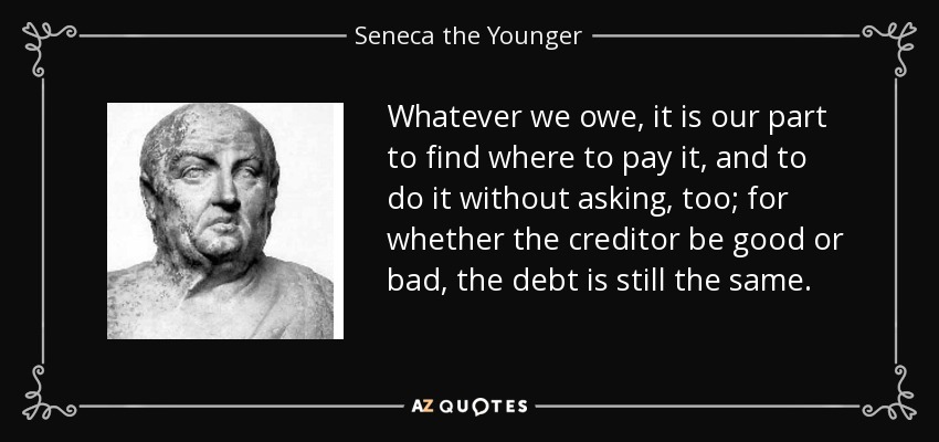 Whatever we owe, it is our part to find where to pay it, and to do it without asking, too; for whether the creditor be good or bad, the debt is still the same. - Seneca the Younger