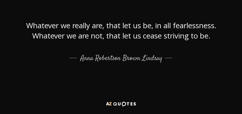 Whatever we really are, that let us be, in all fearlessness. Whatever we are not, that let us cease striving to be. - Anna Robertson Brown Lindsay