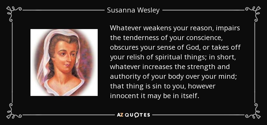 Whatever weakens your reason, impairs the tenderness of your conscience, obscures your sense of God, or takes off your relish of spiritual things; in short, whatever increases the strength and authority of your body over your mind; that thing is sin to you, however innocent it may be in itself. - Susanna Wesley