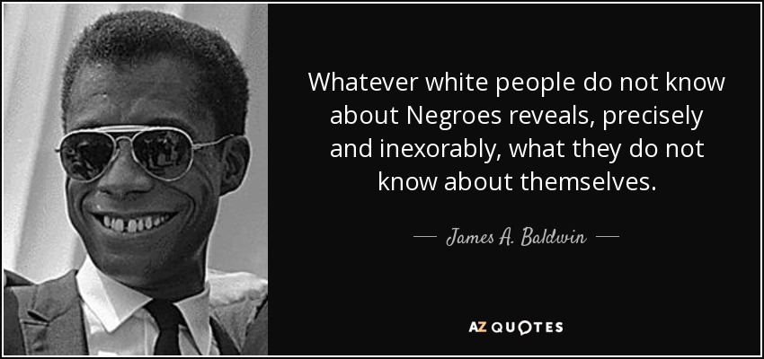 Whatever white people do not know about Negroes reveals, precisely and inexorably, what they do not know about themselves. - James A. Baldwin