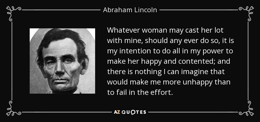 Whatever woman may cast her lot with mine, should any ever do so, it is my intention to do all in my power to make her happy and contented; and there is nothing I can imagine that would make me more unhappy than to fail in the effort. - Abraham Lincoln