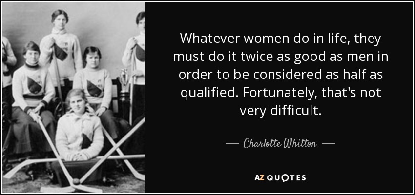 Whatever women do in life, they must do it twice as good as men in order to be considered as half as qualified. Fortunately, that's not very difficult. - Charlotte Whitton