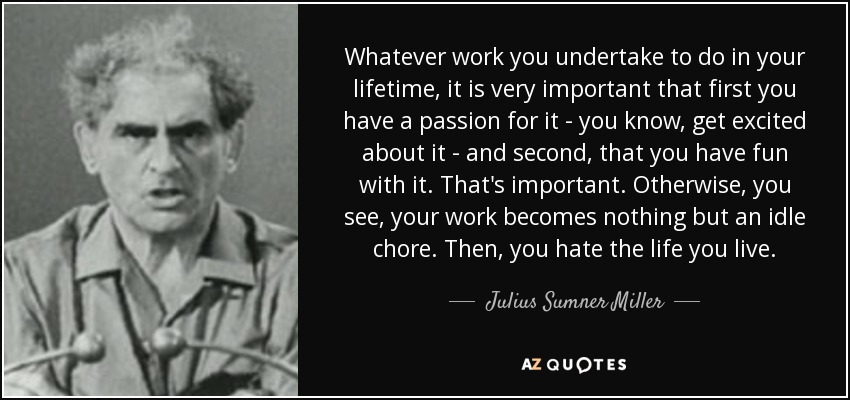 Whatever work you undertake to do in your lifetime, it is very important that first you have a passion for it - you know, get excited about it - and second, that you have fun with it. That's important. Otherwise, you see, your work becomes nothing but an idle chore. Then, you hate the life you live. - Julius Sumner Miller