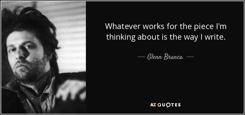 Whatever works for the piece I'm thinking about is the way I write. - Glenn Branca