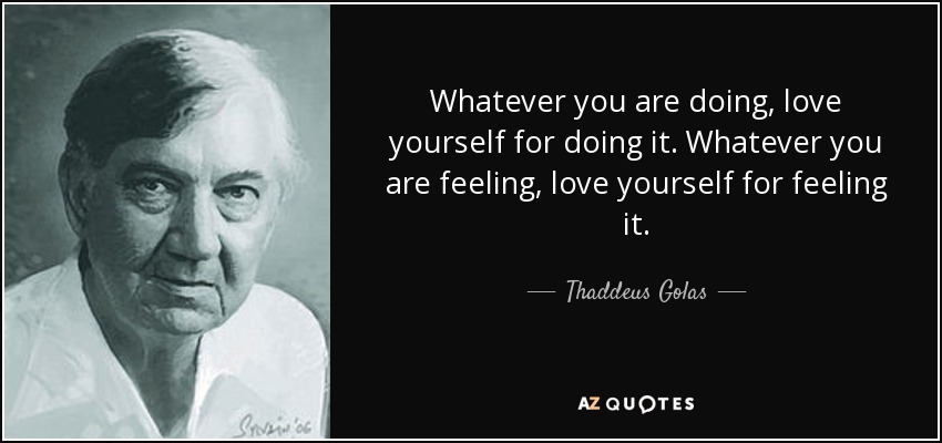 Whatever you are doing, love yourself for doing it. Whatever you are feeling, love yourself for feeling it. - Thaddeus Golas