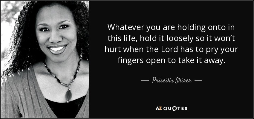 Whatever you are holding onto in this life, hold it loosely so it won’t hurt when the Lord has to pry your fingers open to take it away. - Priscilla Shirer