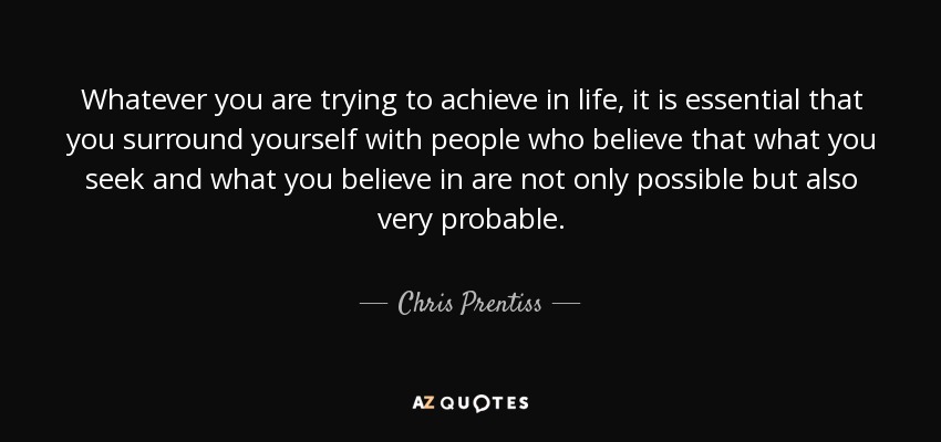 Whatever you are trying to achieve in life, it is essential that you surround yourself with people who believe that what you seek and what you believe in are not only possible but also very probable. - Chris Prentiss