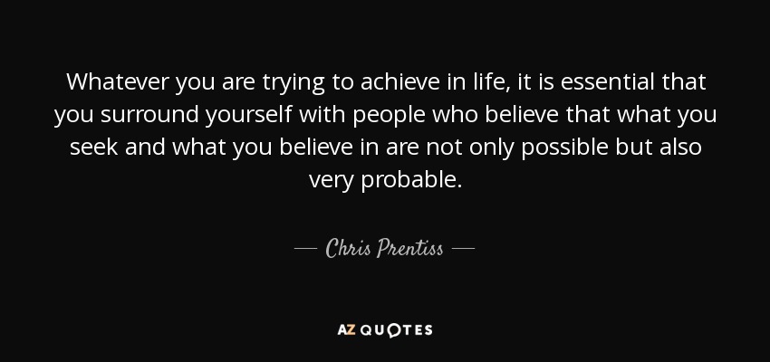 Whatever you are trying to achieve in life, it is essential that you surround yourself with people who believe that what you seek and what you believe in are not only possible but also very probable. - Chris Prentiss