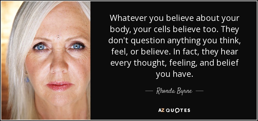 Whatever you believe about your body, your cells believe too. They don't question anything you think, feel, or believe. In fact, they hear every thought, feeling, and belief you have. - Rhonda Byrne