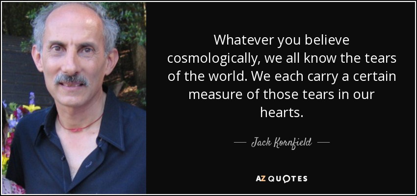 Whatever you believe cosmologically, we all know the tears of the world. We each carry a certain measure of those tears in our hearts. - Jack Kornfield
