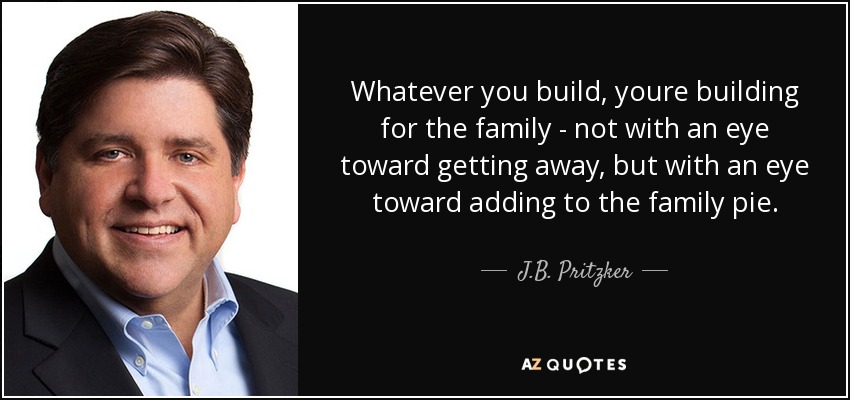 Whatever you build, youre building for the family - not with an eye toward getting away, but with an eye toward adding to the family pie. - J.B. Pritzker