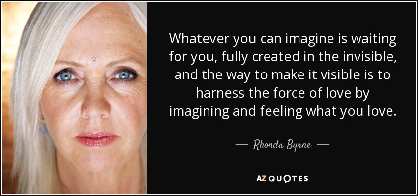 Whatever you can imagine is waiting for you, fully created in the invisible, and the way to make it visible is to harness the force of love by imagining and feeling what you love. - Rhonda Byrne
