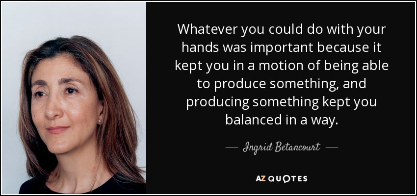 Whatever you could do with your hands was important because it kept you in a motion of being able to produce something, and producing something kept you balanced in a way. - Ingrid Betancourt
