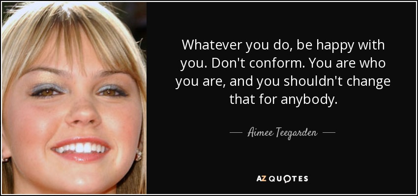Whatever you do, be happy with you. Don't conform. You are who you are, and you shouldn't change that for anybody. - Aimee Teegarden