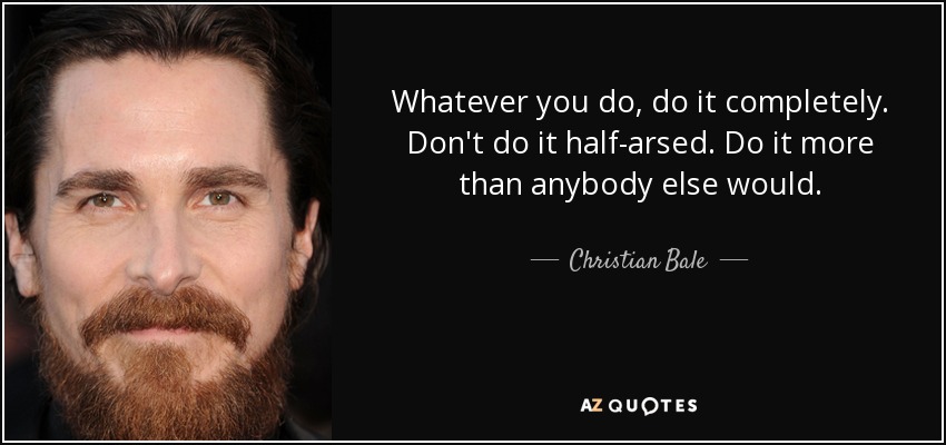 Whatever you do, do it completely. Don't do it half-arsed. Do it more than anybody else would. - Christian Bale