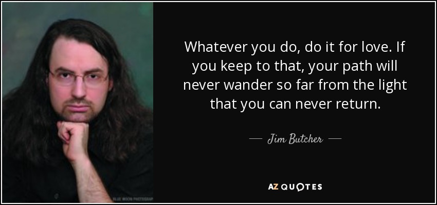 Whatever you do, do it for love. If you keep to that, your path will never wander so far from the light that you can never return. - Jim Butcher