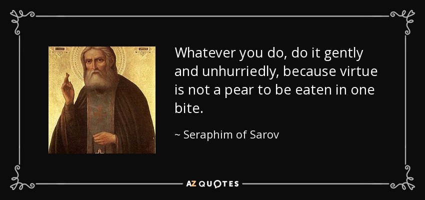 Whatever you do, do it gently and unhurriedly, because virtue is not a pear to be eaten in one bite. - Seraphim of Sarov
