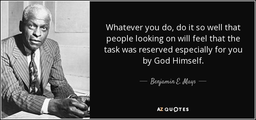 Whatever you do, do it so well that people looking on will feel that the task was reserved especially for you by God Himself. - Benjamin E. Mays