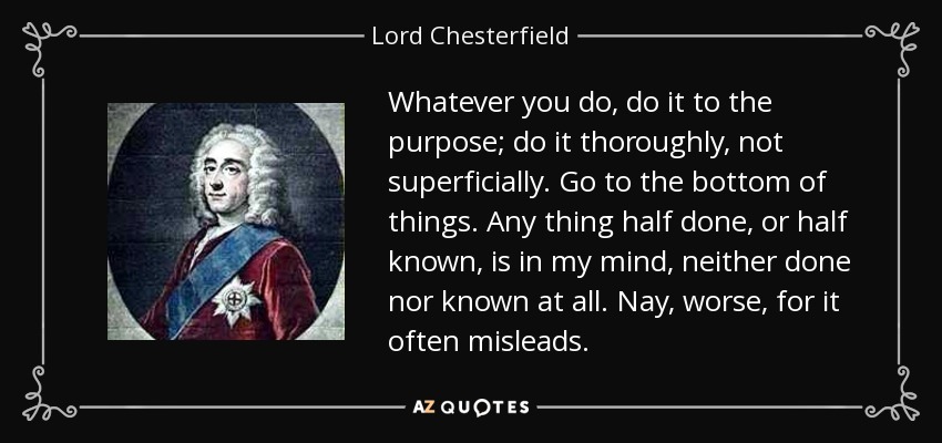 Whatever you do, do it to the purpose; do it thoroughly, not superficially. Go to the bottom of things. Any thing half done, or half known, is in my mind, neither done nor known at all. Nay, worse, for it often misleads. - Lord Chesterfield