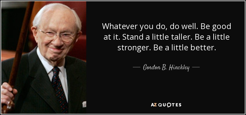 Whatever you do, do well. Be good at it. Stand a little taller. Be a little stronger. Be a little better. - Gordon B. Hinckley