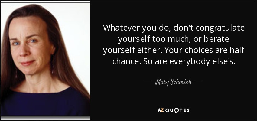Whatever you do, don't congratulate yourself too much, or berate yourself either. Your choices are half chance. So are everybody else's. - Mary Schmich