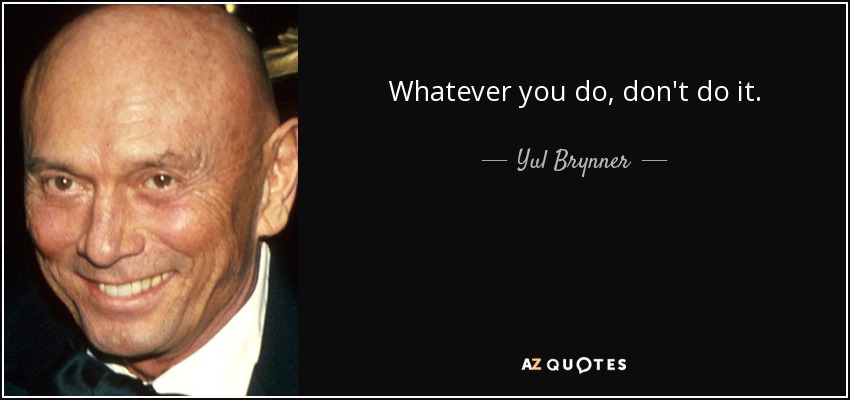Whatever you do, don't do it. - Yul Brynner