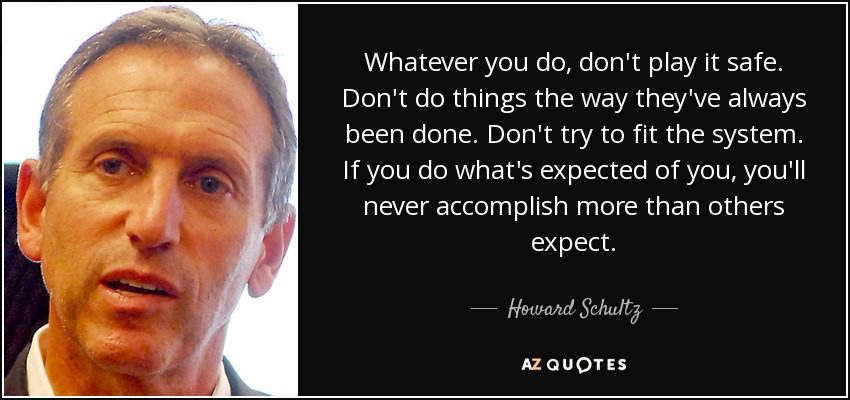 Whatever you do, don't play it safe. Don't do things the way they've always been done. Don't try to fit the system. If you do what's expected of you, you'll never accomplish more than others expect. - Howard Schultz