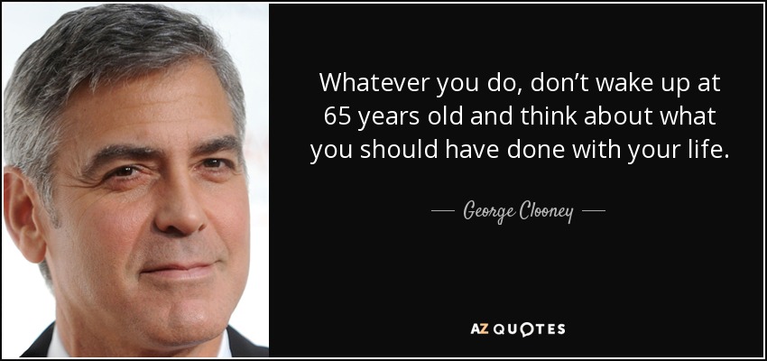 Whatever you do, don’t wake up at 65 years old and think about what you should have done with your life. - George Clooney