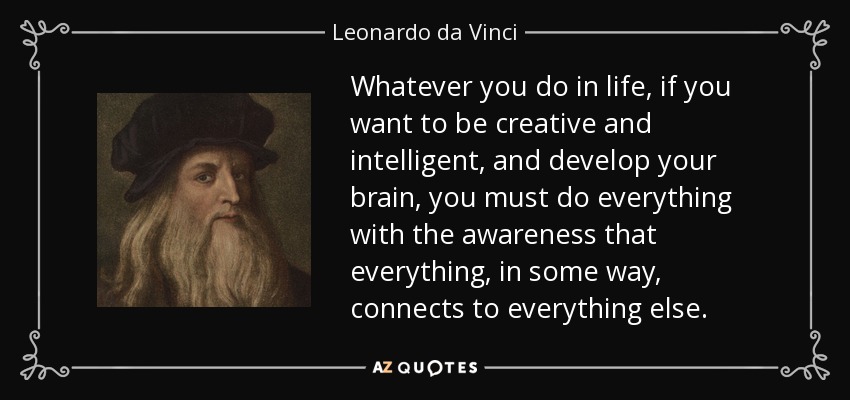 Whatever you do in life, if you want to be creative and intelligent, and develop your brain, you must do everything with the awareness that everything, in some way, connects to everything else. - Leonardo da Vinci