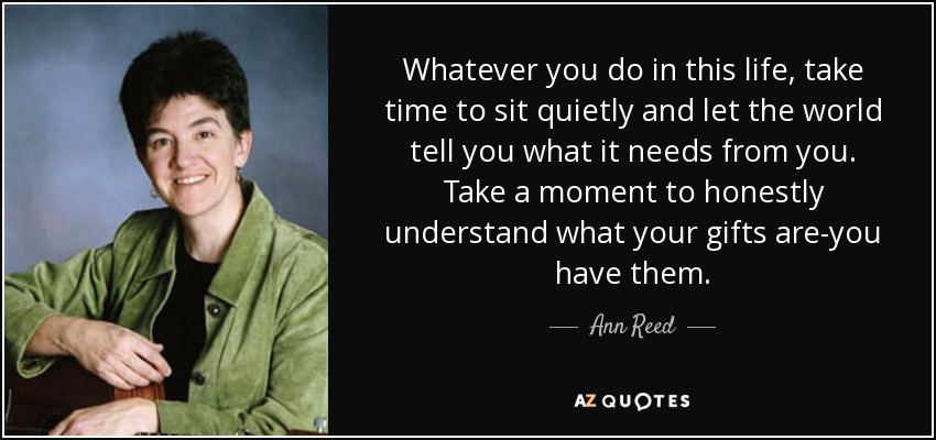 Whatever you do in this life, take time to sit quietly and let the world tell you what it needs from you. Take a moment to honestly understand what your gifts are-you have them. - Ann Reed