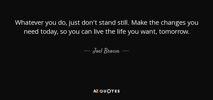 Whatever you do, just don't stand still. Make the changes you need today, so you can live the life you want, tomorrow. - Joel Brown