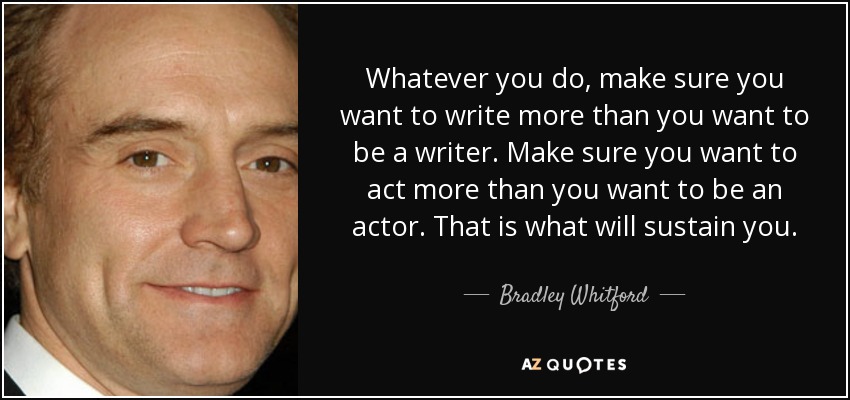 Whatever you do, make sure you want to write more than you want to be a writer. Make sure you want to act more than you want to be an actor. That is what will sustain you. - Bradley Whitford