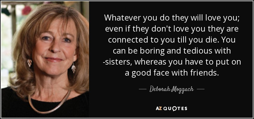 Whatever you do they will love you; even if they don't love you they are connected to you till you die. You can be boring and tedious with -sisters, whereas you have to put on a good face with friends. - Deborah Moggach