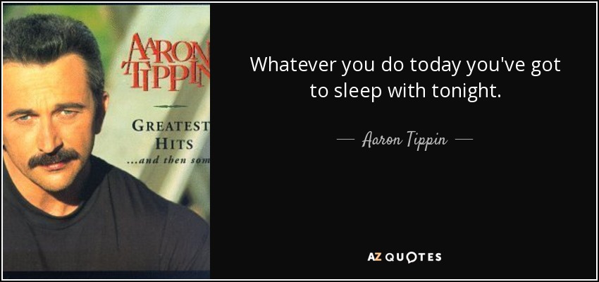 Whatever you do today you've got to sleep with tonight. - Aaron Tippin