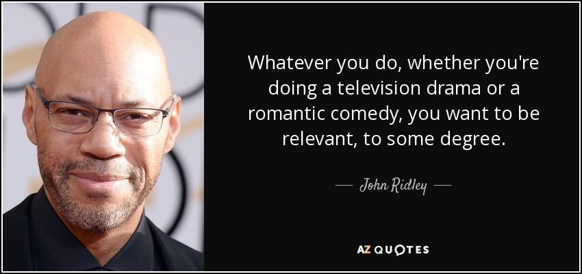 Whatever you do, whether you're doing a television drama or a romantic comedy, you want to be relevant, to some degree. - John Ridley