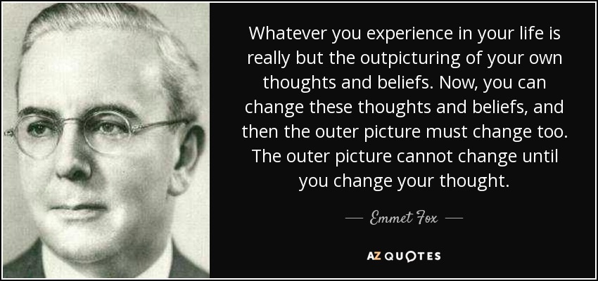 Whatever you experience in your life is really but the outpicturing of your own thoughts and beliefs. Now, you can change these thoughts and beliefs, and then the outer picture must change too. The outer picture cannot change until you change your thought. - Emmet Fox